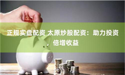 正规实盘配资 太原炒股配资：助力投资，倍增收益
