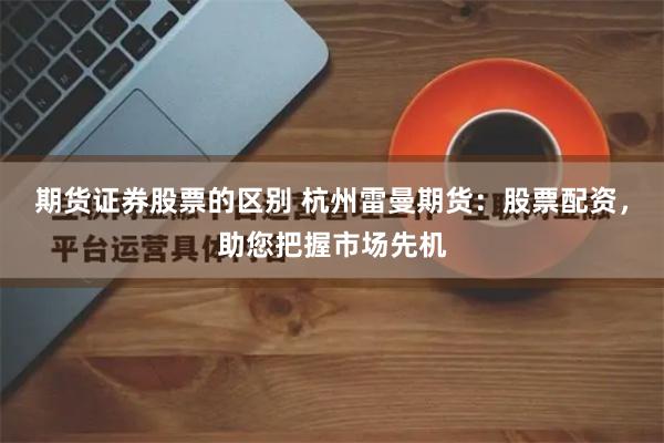 期货证券股票的区别 杭州雷曼期货：股票配资，助您把握市场先机