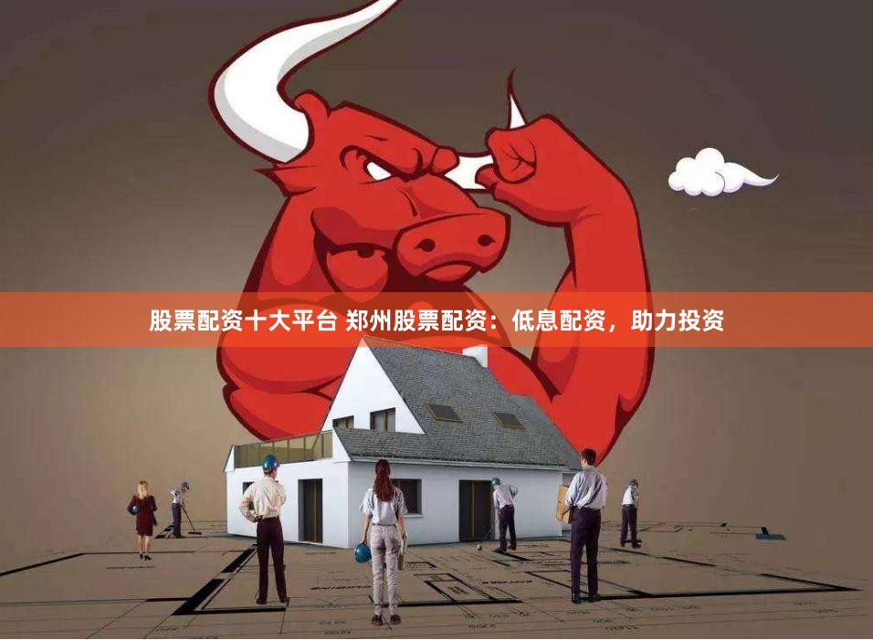 股票配资十大平台 郑州股票配资：低息配资，助力投资