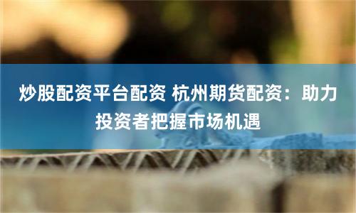 炒股配资平台配资 杭州期货配资：助力投资者把握市场机遇