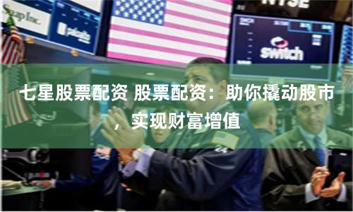 七星股票配资 股票配资：助你撬动股市，实现财富增值