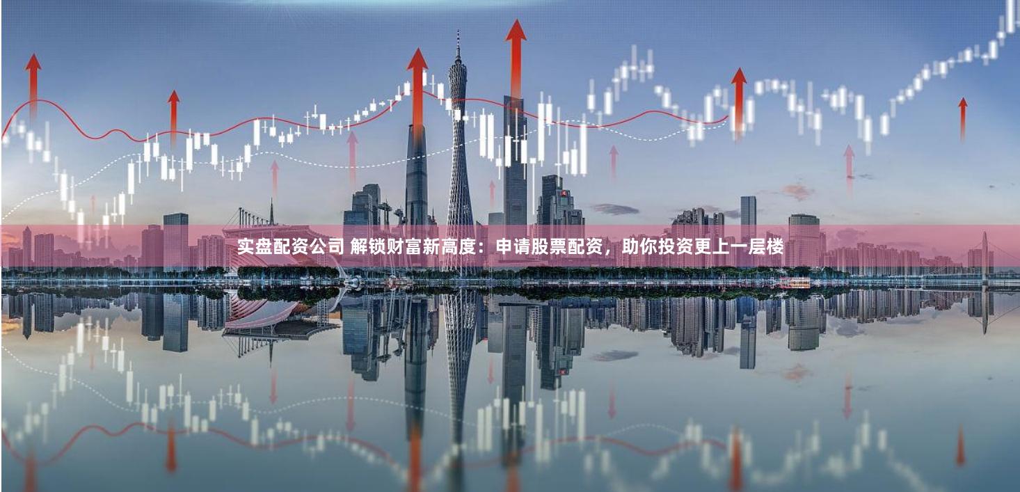 实盘配资公司 解锁财富新高度：申请股票配资，助你投资更上一层楼