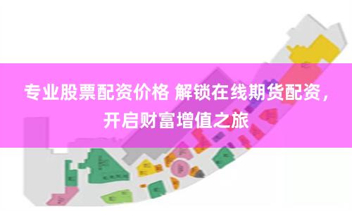 专业股票配资价格 解锁在线期货配资，开启财富增值之旅